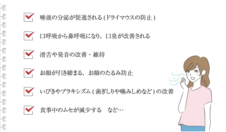 唾液の分泌が促進される(ドライマウスの防止) 口呼吸から鼻呼吸になり、口臭が改善される 滑舌や発音の改善・維持 お顔が引き締まる、お顔のたるみ防止 いびきやブラキシズム(歯ぎしりや噛みしめなど)の改善 食事中のムセが減少する　など…